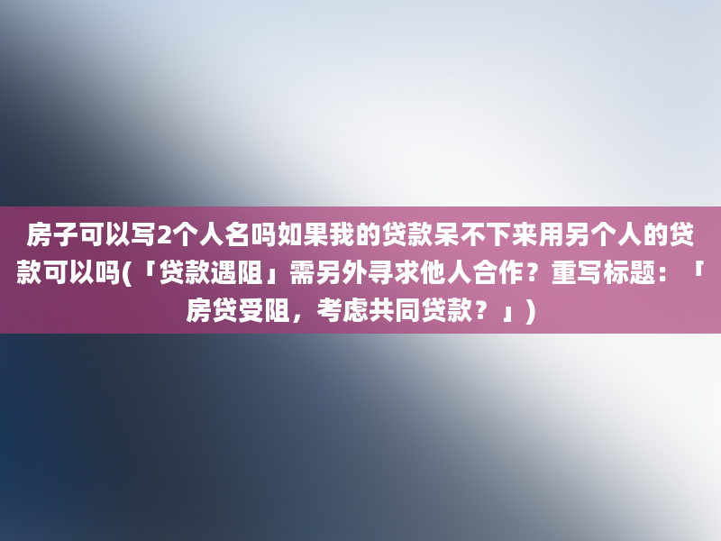 房子可以写2个人名吗如果我的贷款呆不下来用另个人的贷款可以吗(「贷款遇阻」需另外寻求他人合作？重写标题：「房贷受阻，考虑共同贷款？」)