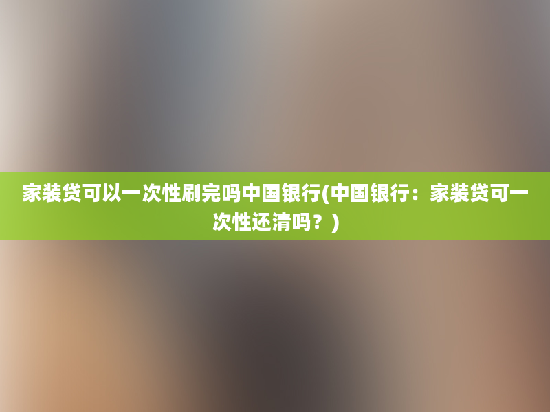 家装贷可以一次性刷完吗中国银行(中国银行：家装贷可一次性还清吗？)