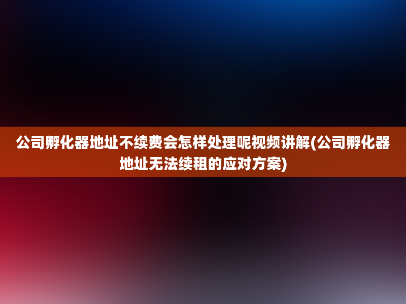 公司孵化器地址不续费会怎样处理呢视频讲解(公司孵化器地址无法续租的应对方案)