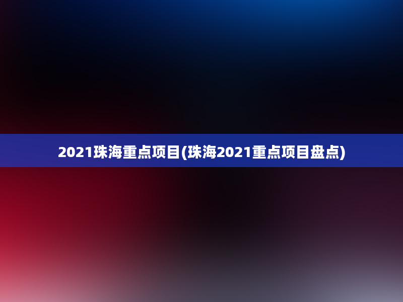 2021珠海重点项目(珠海2021重点项目盘点)