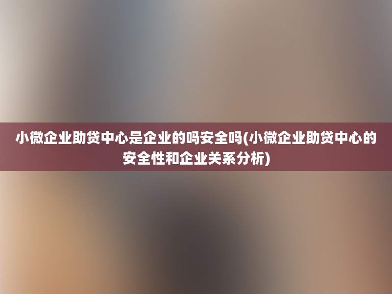 小微企业助贷中心是企业的吗安全吗(小微企业助贷中心的安全性和企业关系分析)