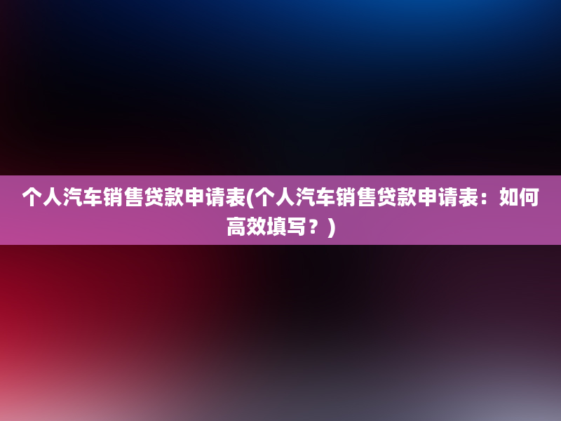 个人汽车销售贷款申请表(个人汽车销售贷款申请表：如何高效填写？)