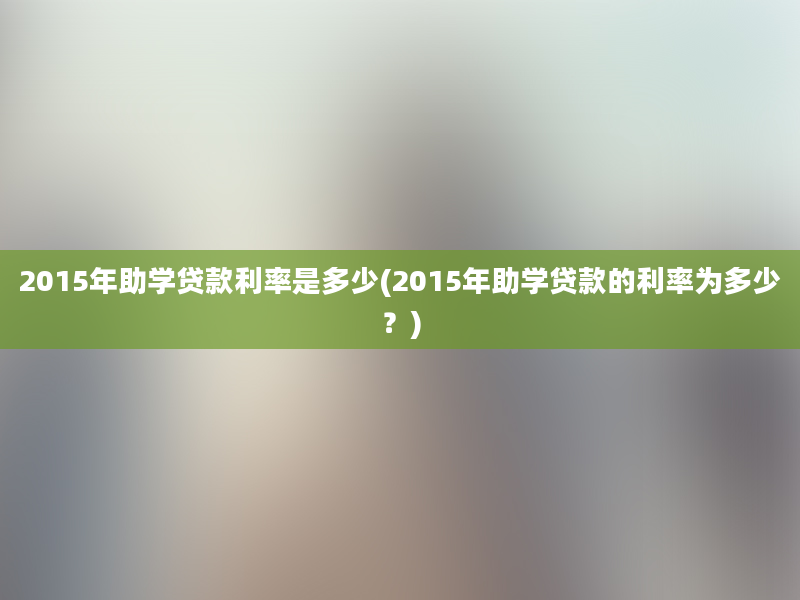 2015年助学贷款利率是多少(2015年助学贷款的利率为多少？)