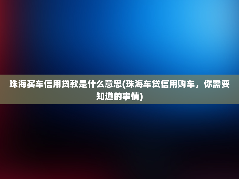 珠海买车信用贷款是什么意思(珠海车贷信用购车，你需要知道的事情)