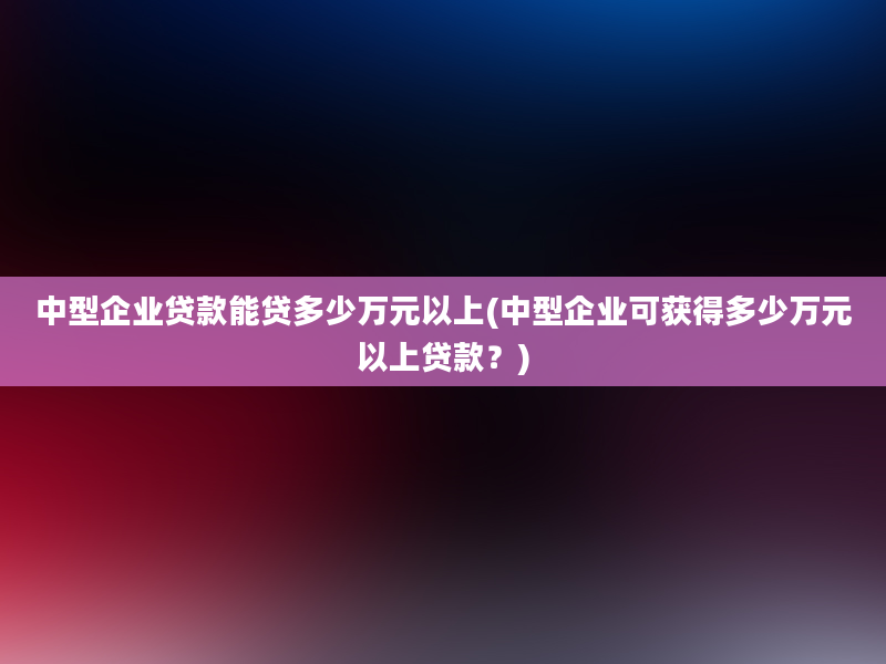 中型企业贷款能贷多少万元以上(中型企业可获得多少万元以上贷款？)