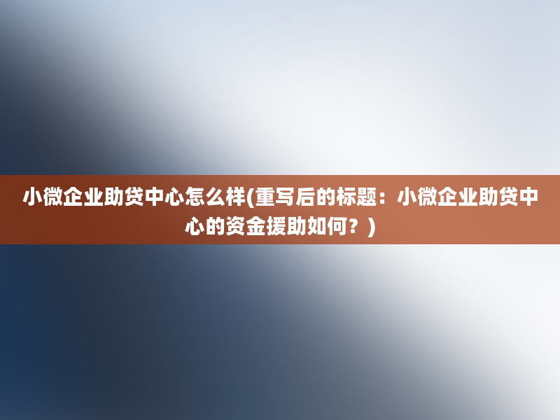 小微企业助贷中心怎么样(重写后的标题：小微企业助贷中心的资金援助如何？)