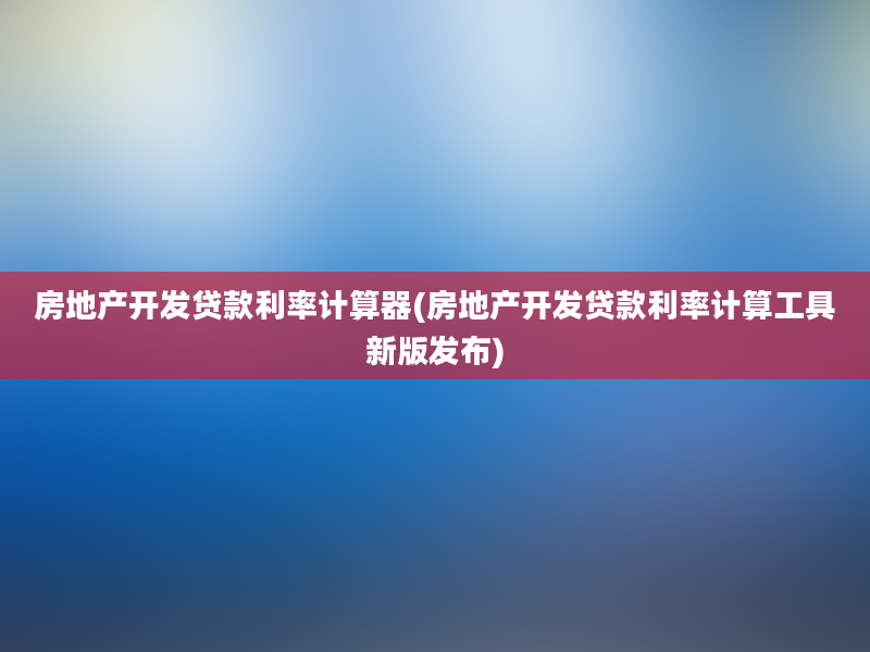 房地产开发贷款利率计算器(房地产开发贷款利率计算工具新版发布)