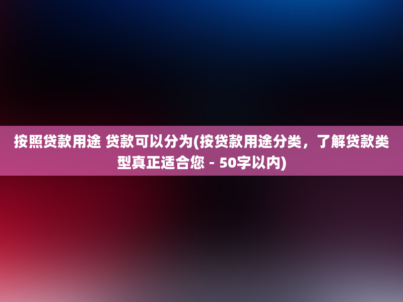 按照贷款用途 贷款可以分为(按贷款用途分类，了解贷款类型真正适合您 - 50字以内)