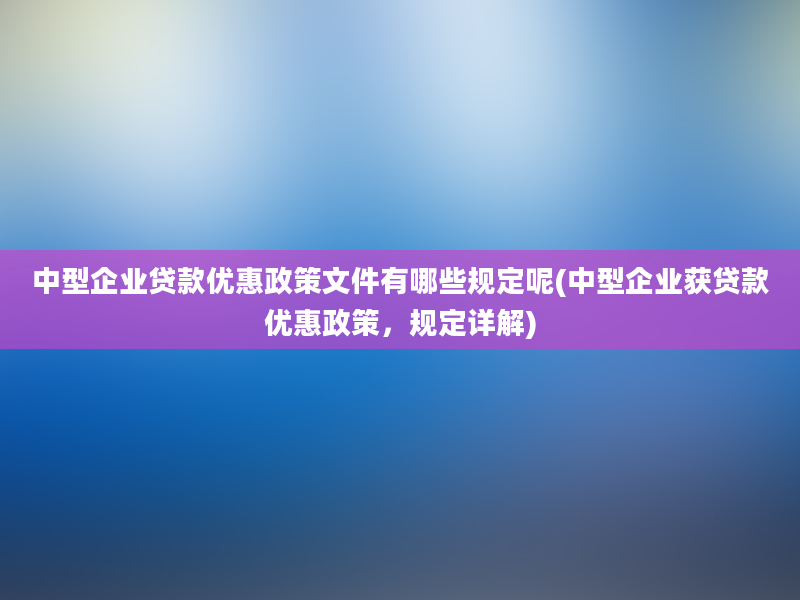 中型企业贷款优惠政策文件有哪些规定呢(中型企业获贷款优惠政策，规定详解)