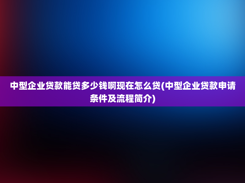 中型企业贷款能贷多少钱啊现在怎么贷(中型企业贷款申请条件及流程简介)