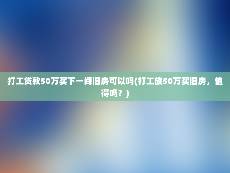 打工贷款50万买下一间旧房可以吗(打工族50万买旧房，值得吗？)