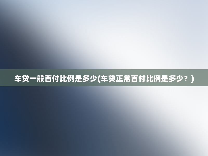 车贷一般首付比例是多少(车贷正常首付比例是多少？)