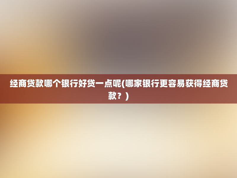 经商贷款哪个银行好贷一点呢(哪家银行更容易获得经商贷款？)