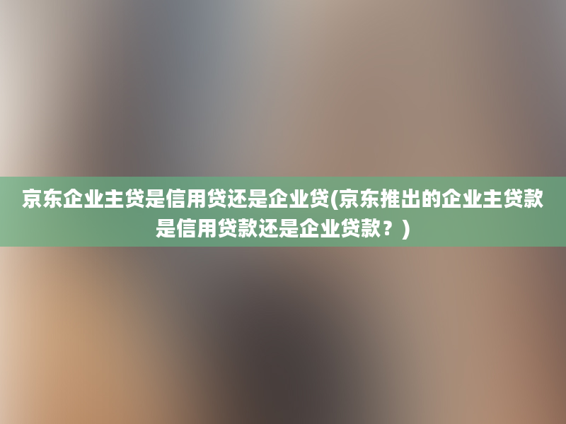 京东企业主贷是信用贷还是企业贷(京东推出的企业主贷款是信用贷款还是企业贷款？)