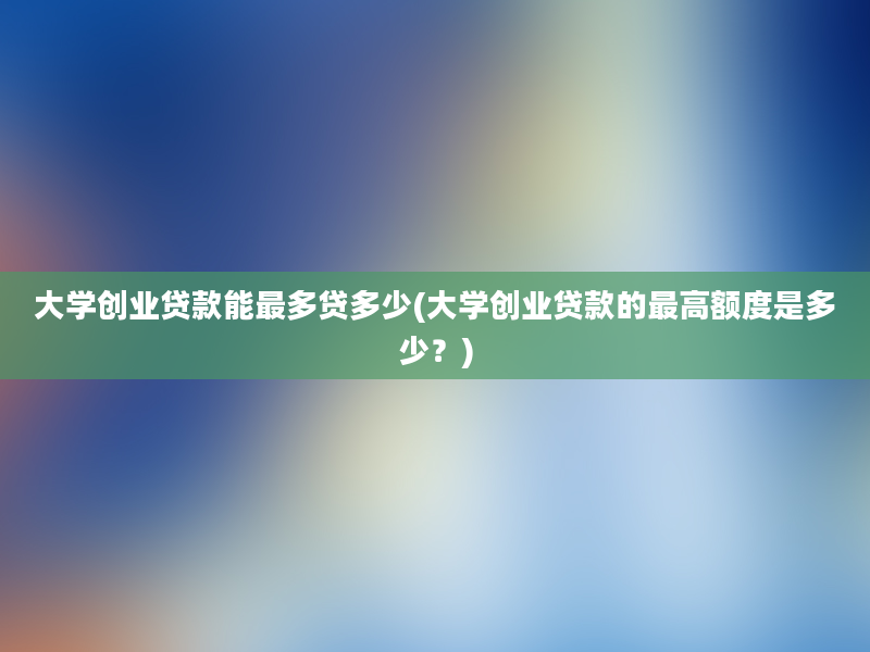 大学创业贷款能最多贷多少(大学创业贷款的最高额度是多少？)