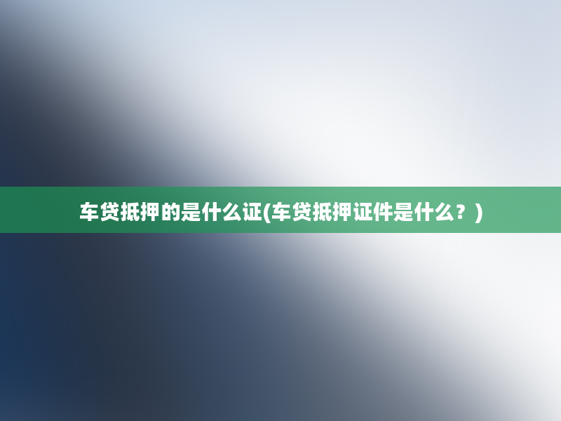 车贷抵押的是什么证(车贷抵押证件是什么？)