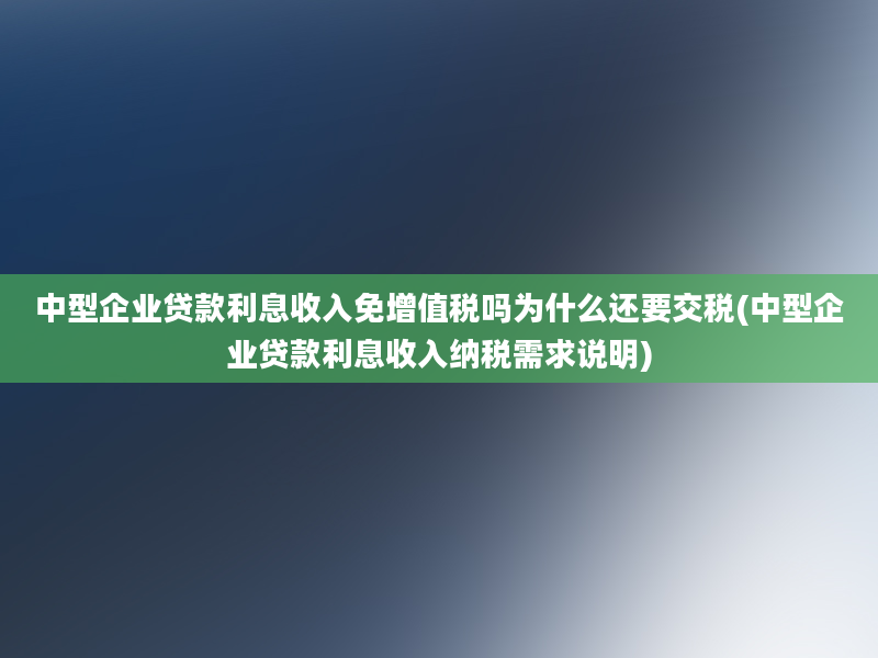 中型企业贷款利息收入免增值税吗为什么还要交税(中型企业贷款利息收入纳税需求说明)