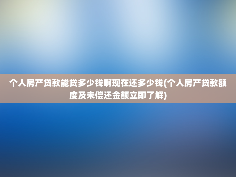 个人房产贷款能贷多少钱啊现在还多少钱(个人房产贷款额度及未偿还金额立即了解)