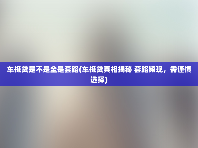 车抵贷是不是全是套路(车抵贷真相揭秘 套路频现，需谨慎选择)