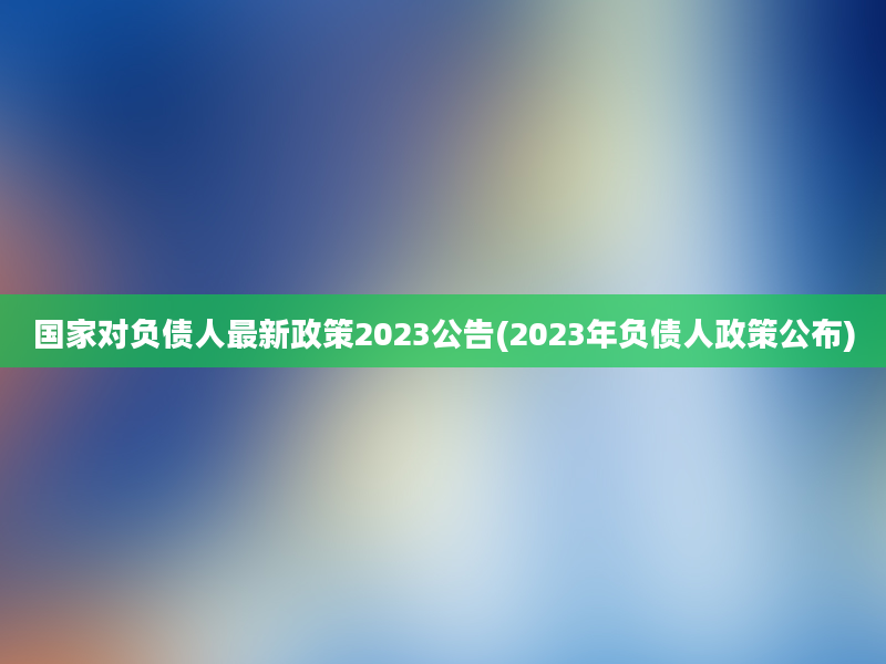 国家对负债人最新政策2023公告(2023年负债人政策公布)