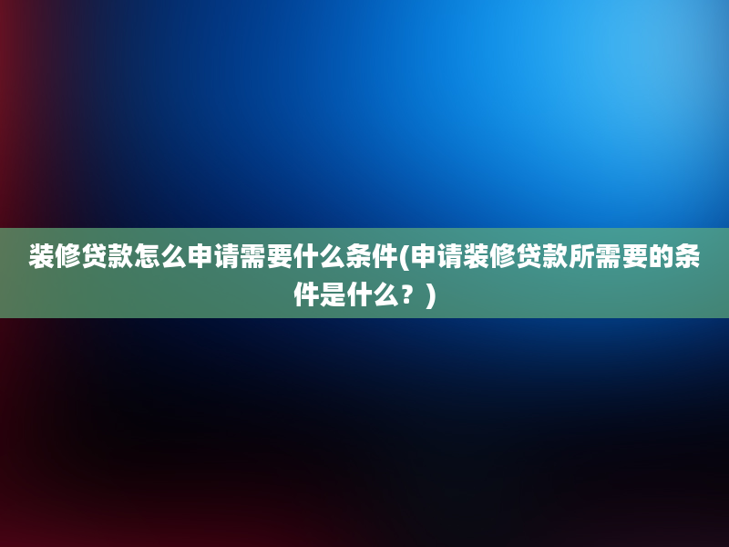 装修贷款怎么申请需要什么条件(申请装修贷款所需要的条件是什么？)