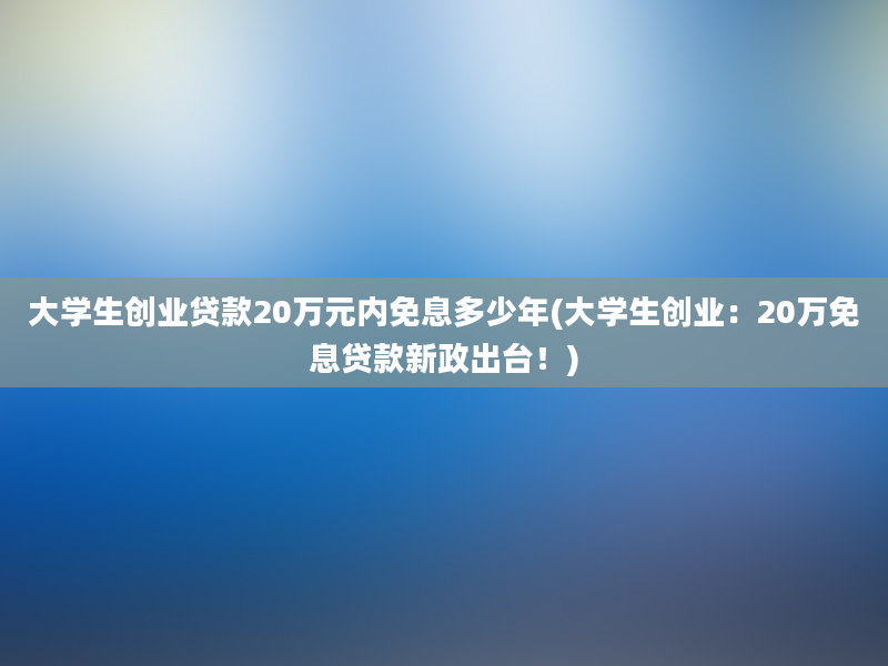 大学生创业贷款20万元内免息多少年(大学生创业：20万免息贷款新政出台！)