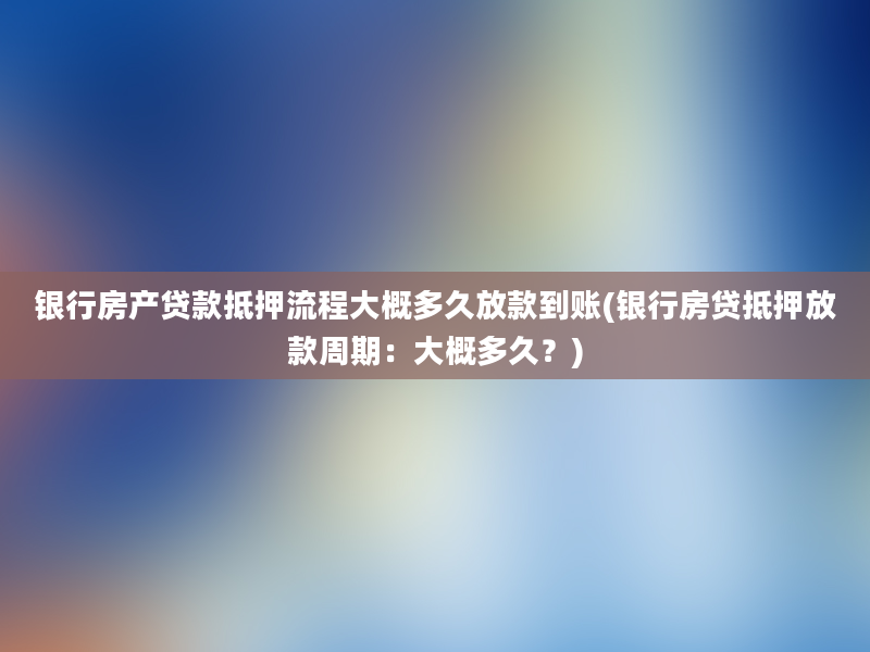 银行房产贷款抵押流程大概多久放款到账(银行房贷抵押放款周期：大概多久？)