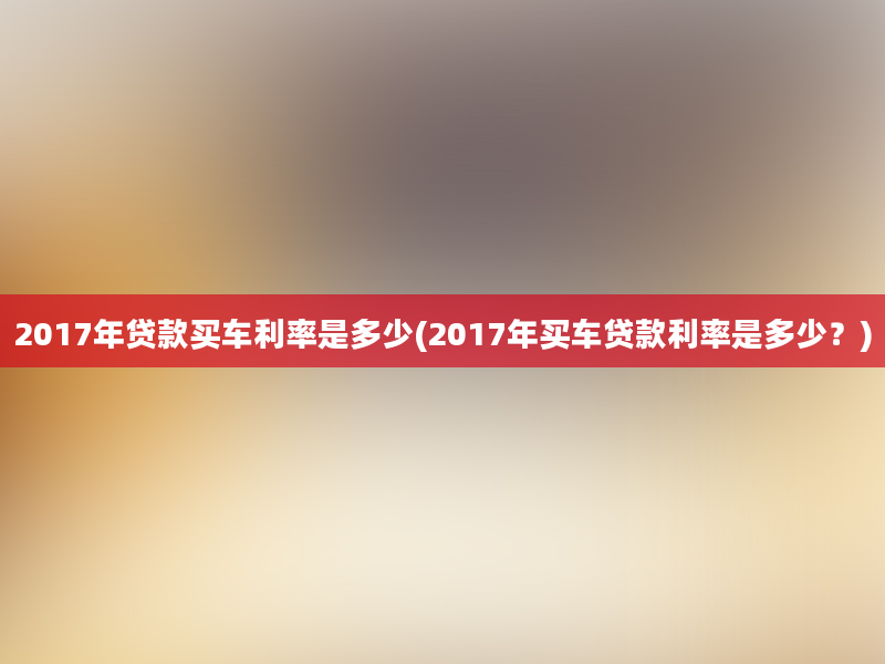 2017年贷款买车利率是多少(2017年买车贷款利率是多少？)