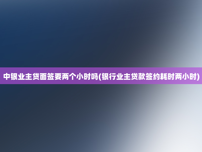 中银业主贷面签要两个小时吗(银行业主贷款签约耗时两小时)