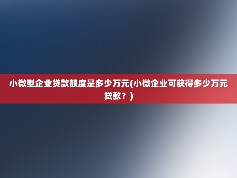 小微型企业贷款额度是多少万元(小微企业可获得多少万元贷款？)