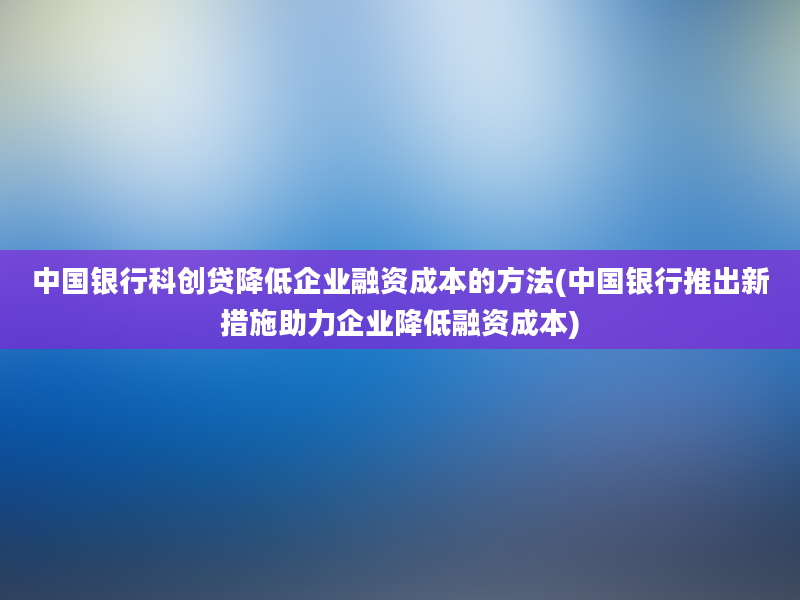 中国银行科创贷降低企业融资成本的方法(中国银行推出新措施助力企业降低融资成本)