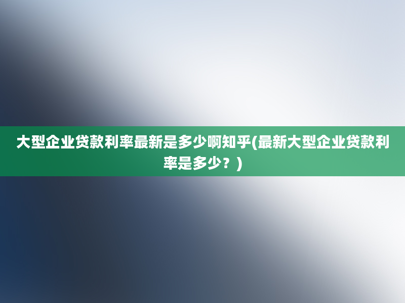 大型企业贷款利率最新是多少啊知乎(最新大型企业贷款利率是多少？)