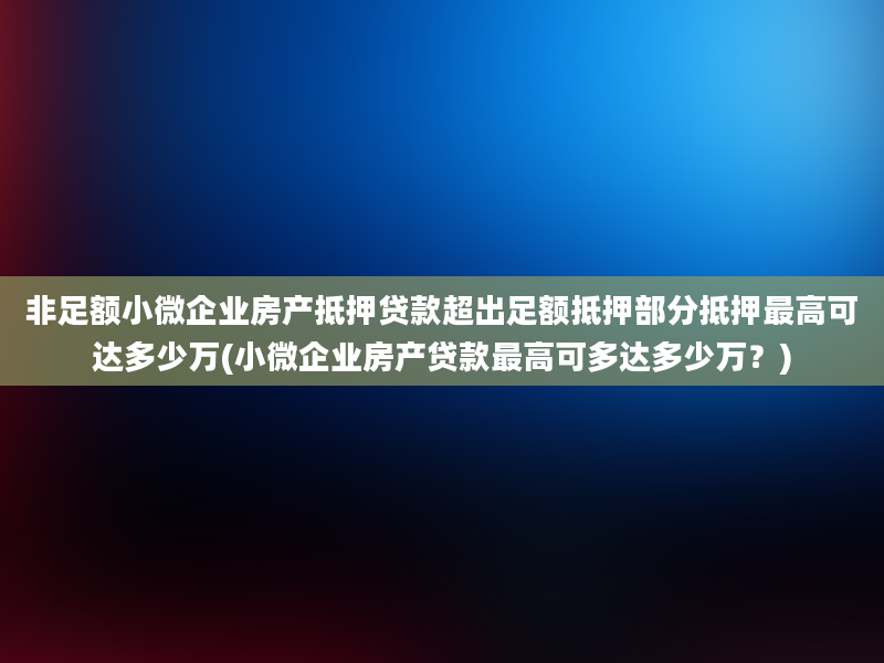 非足额小微企业房产抵押贷款超出足额抵押部分抵押最高可达多少万(小微企业房产贷款最高可多达多少万？)