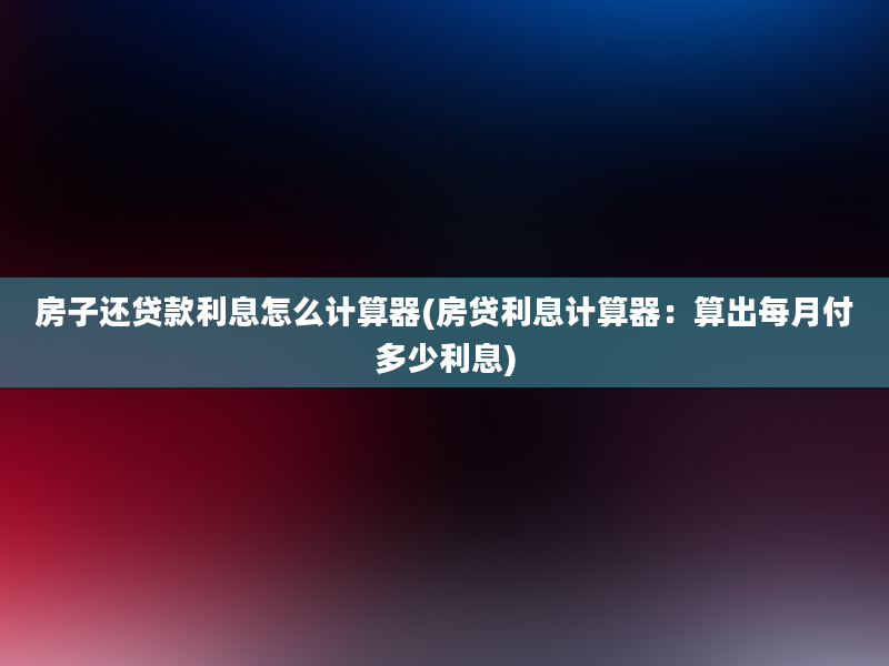 房子还贷款利息怎么计算器(房贷利息计算器：算出每月付多少利息)