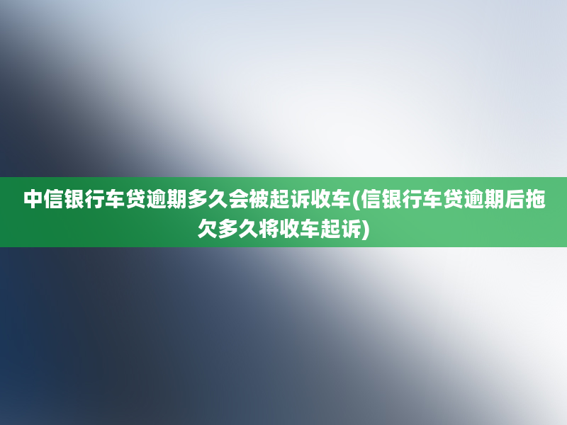 中信银行车贷逾期多久会被起诉收车(信银行车贷逾期后拖欠多久将收车起诉)