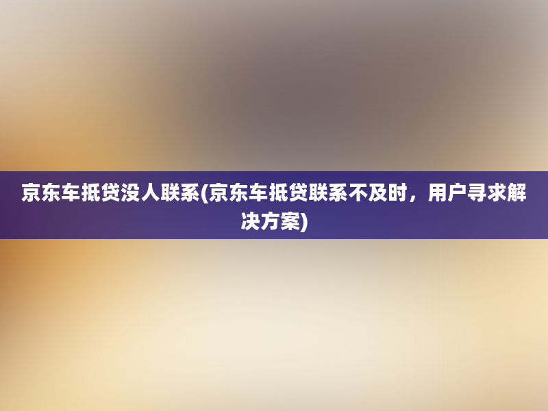 京东车抵贷没人联系(京东车抵贷联系不及时，用户寻求解决方案)