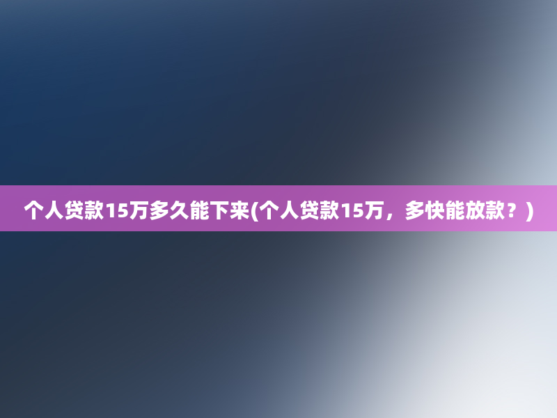 个人贷款15万多久能下来(个人贷款15万，多快能放款？)