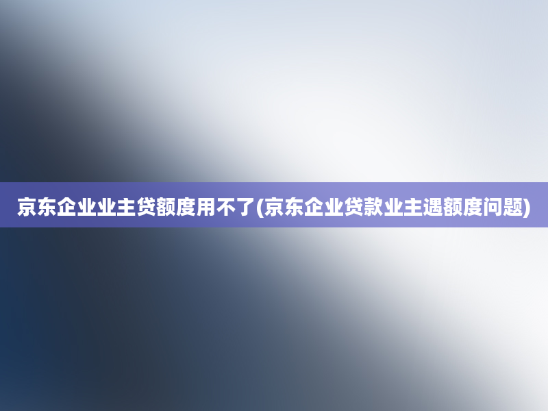 京东企业业主贷额度用不了(京东企业贷款业主遇额度问题)