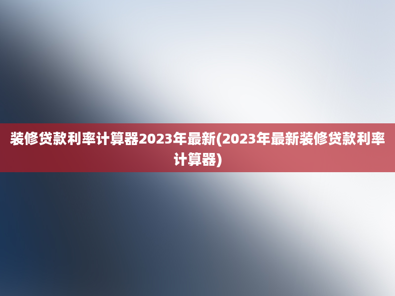 装修贷款利率计算器2023年最新(2023年最新装修贷款利率计算器)