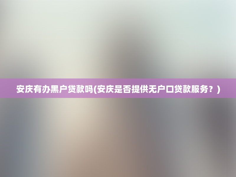 安庆有办黑户贷款吗(安庆是否提供无户口贷款服务？)