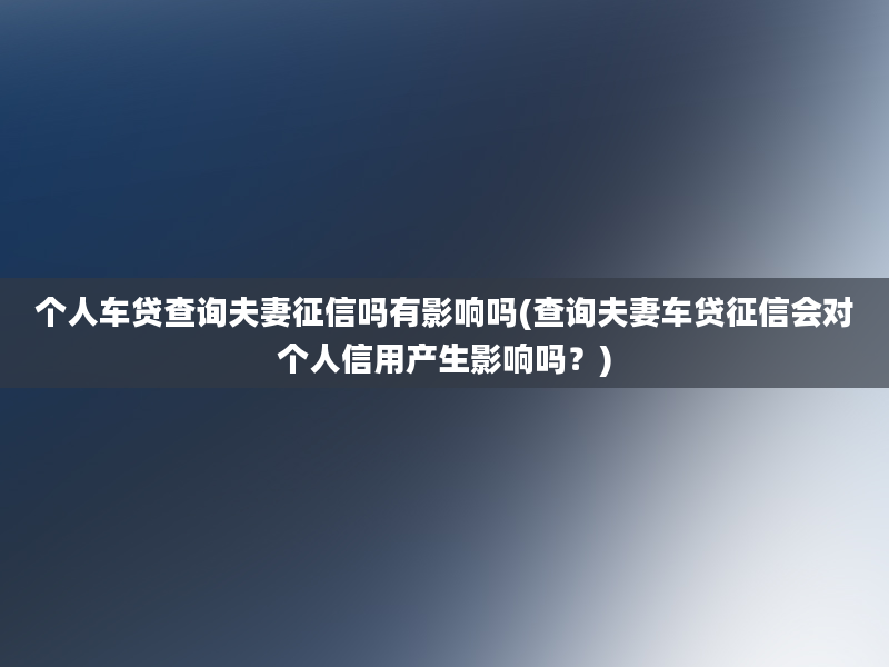 个人车贷查询夫妻征信吗有影响吗(查询夫妻车贷征信会对个人信用产生影响吗？)