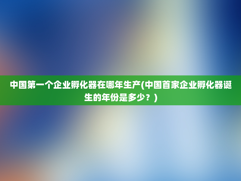 中国第一个企业孵化器在哪年生产(中国首家企业孵化器诞生的年份是多少？)