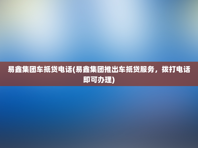 易鑫集团车抵贷电话(易鑫集团推出车抵贷服务，拨打电话即可办理)