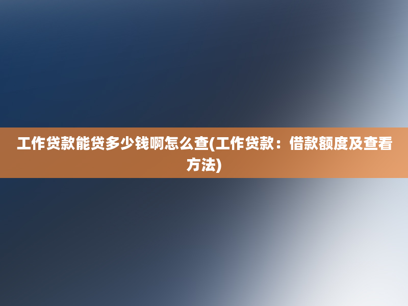 工作贷款能贷多少钱啊怎么查(工作贷款：借款额度及查看方法)