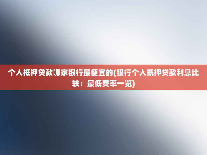 个人抵押贷款哪家银行最便宜的(银行个人抵押贷款利息比较：最低费率一览)