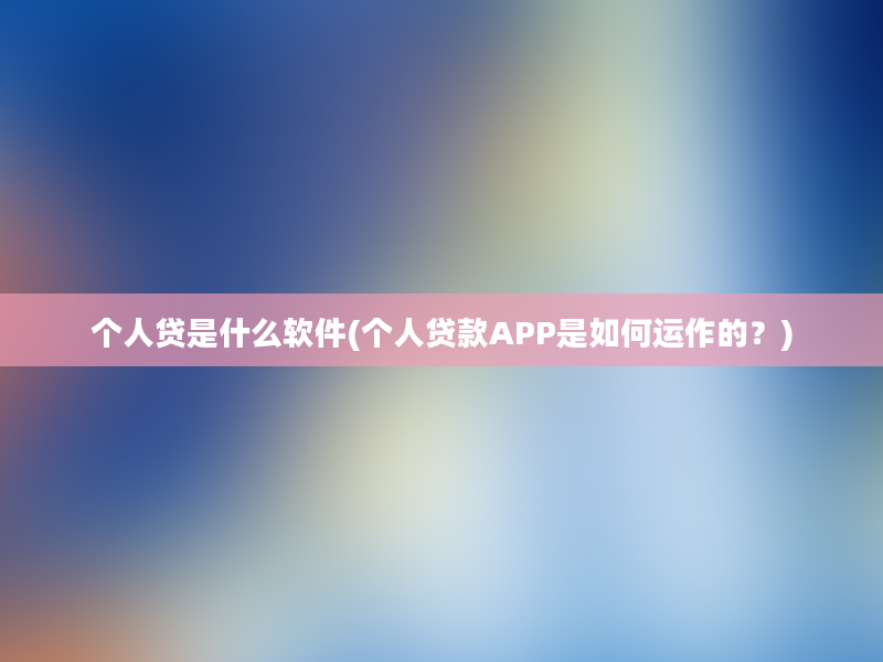 个人贷是什么软件(个人贷款APP是如何运作的？)