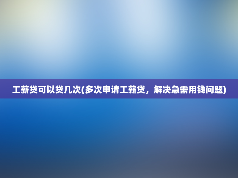 工薪贷可以贷几次(多次申请工薪贷，解决急需用钱问题)