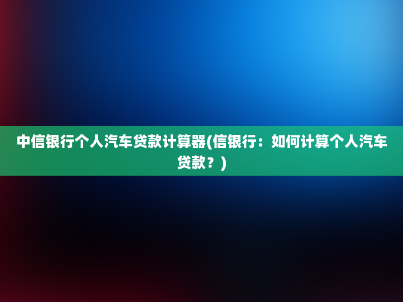 中信银行个人汽车贷款计算器(信银行：如何计算个人汽车贷款？)