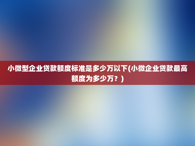 小微型企业贷款额度标准是多少万以下(小微企业贷款最高额度为多少万？)