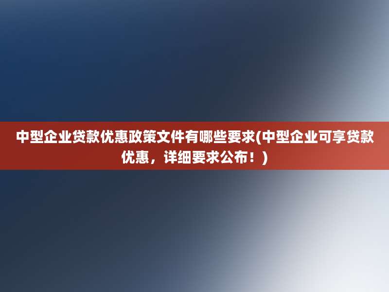 中型企业贷款优惠政策文件有哪些要求(中型企业可享贷款优惠，详细要求公布！)